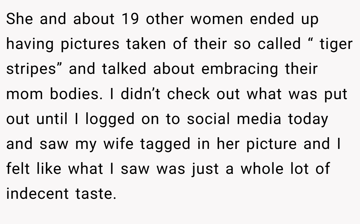 She and about 19 other women ended up having pictures taken of their so called “ tiger stripes” and talked about embracing their mom bodies. I didn’t check out what was put out until I logged on to social media today and saw my wife tagged in her picture and I felt like what I saw was just a whole lot of indecent taste.