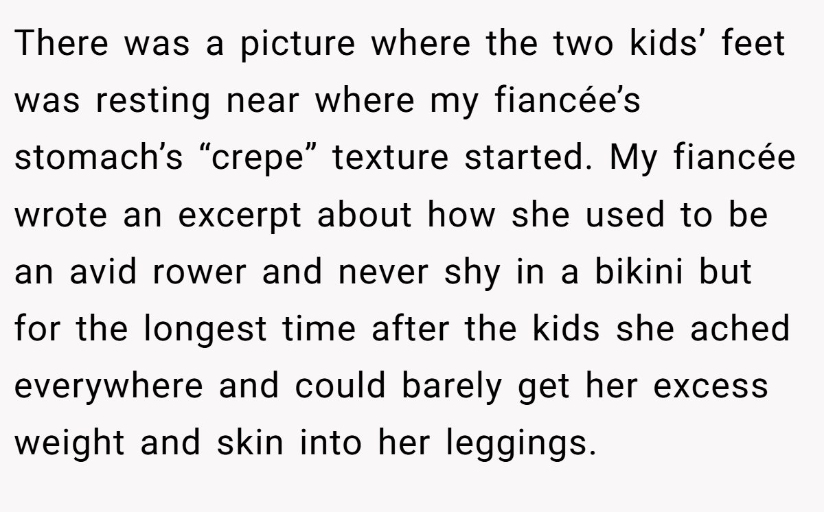 There was a picture where the two kids’ feet was resting near where my fiancée’s stomach’s “crepe” texture started. My fiancée wrote an excerpt about how she used to be an avid rower and never shy in a bikini but for the longest time after the kids she ached everywhere and could barely get her excess weight and skin into her leggings.