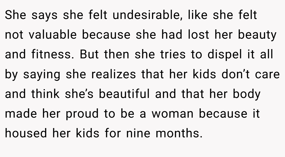 She says she felt undesirable, like she felt not valuable because she had lost her beauty and fitness. But then she tries to dispel it all by saying she realizes that her kids don’t care and think she’s beautiful and that her body made her proud to be a woman because it housed her kids for nine months.