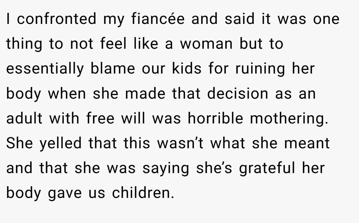 I confronted my fiancée and said it was one thing to not feel like a woman but to essentially blame our kids for ruining her body when she made that decision as an adult with free will was horrible mothering. She yelled that this wasn’t what she meant and that she was saying she’s grateful her body gave us children.
