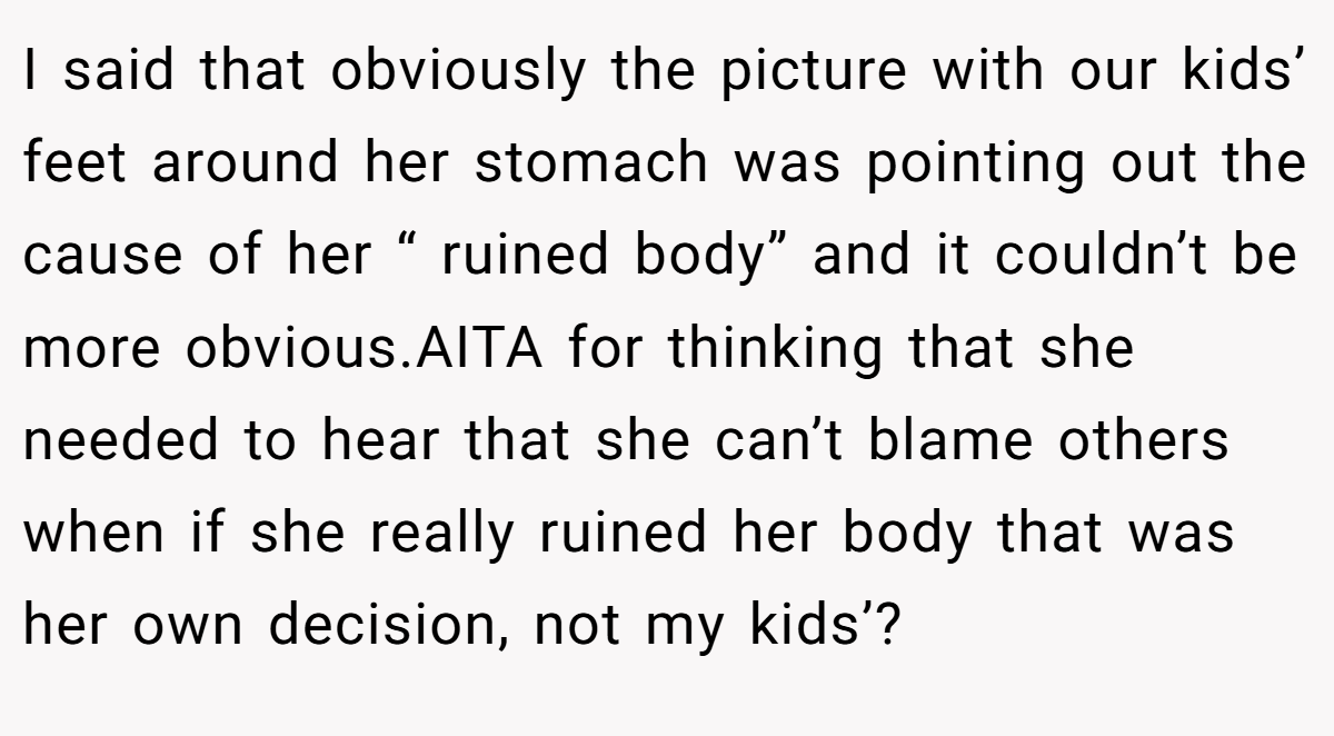 I said that obviously the picture with our kids’ feet around her stomach was pointing out the cause of her “ ruined body” and it couldn’t be more obvious.AITA for thinking that she needed to hear that she can’t blame others when if she really ruined her body that was her own decision, not my kids’?