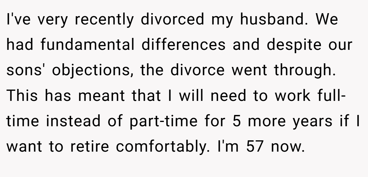 I've very recently divorced my husband. We had fundamental differences and despite our sons' objections, the divorce went through. This has meant that I will need to work full-time instead of part-time for 5 more years if I want to retire comfortably. I'm 57 now.