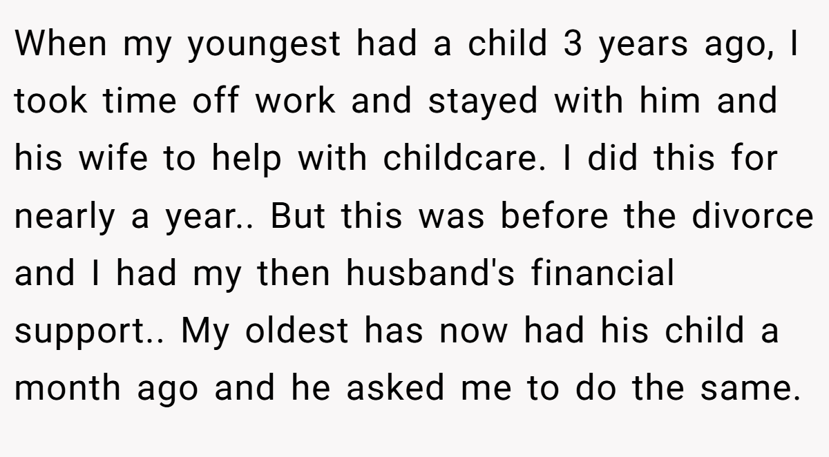 When my youngest had a child 3 years ago, I took time off work and stayed with him and his wife to help with childcare. I did this for nearly a year.. But this was before the divorce and I had my then husband's financial support.. My oldest has now had his child a month ago and he asked me to do the same.