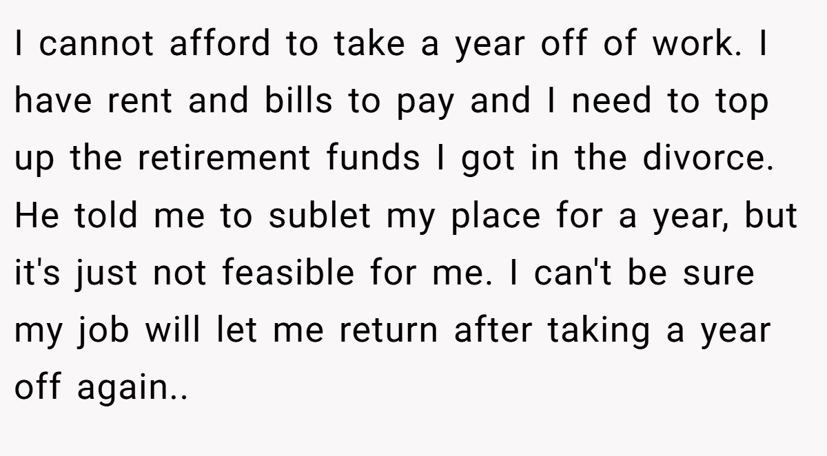 I cannot afford to take a year off of work. I have rent and bills to pay and I need to top up the retirement funds I got in the divorce. He told me to sublet my place for a year, but it's just not feasible for me. I can't be sure my job will let me return after taking a year off again..