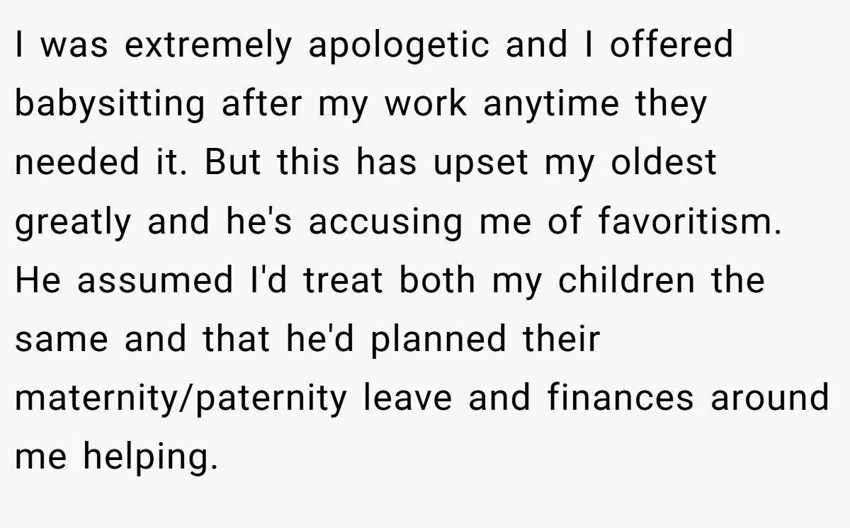 I was extremely apologetic and I offered babysitting after my work anytime they needed it. But this has upset my oldest greatly and he's accusing me of favoritism. He assumed I'd treat both my children the same and that he'd planned their maternity/paternity leave and finances around me helping.