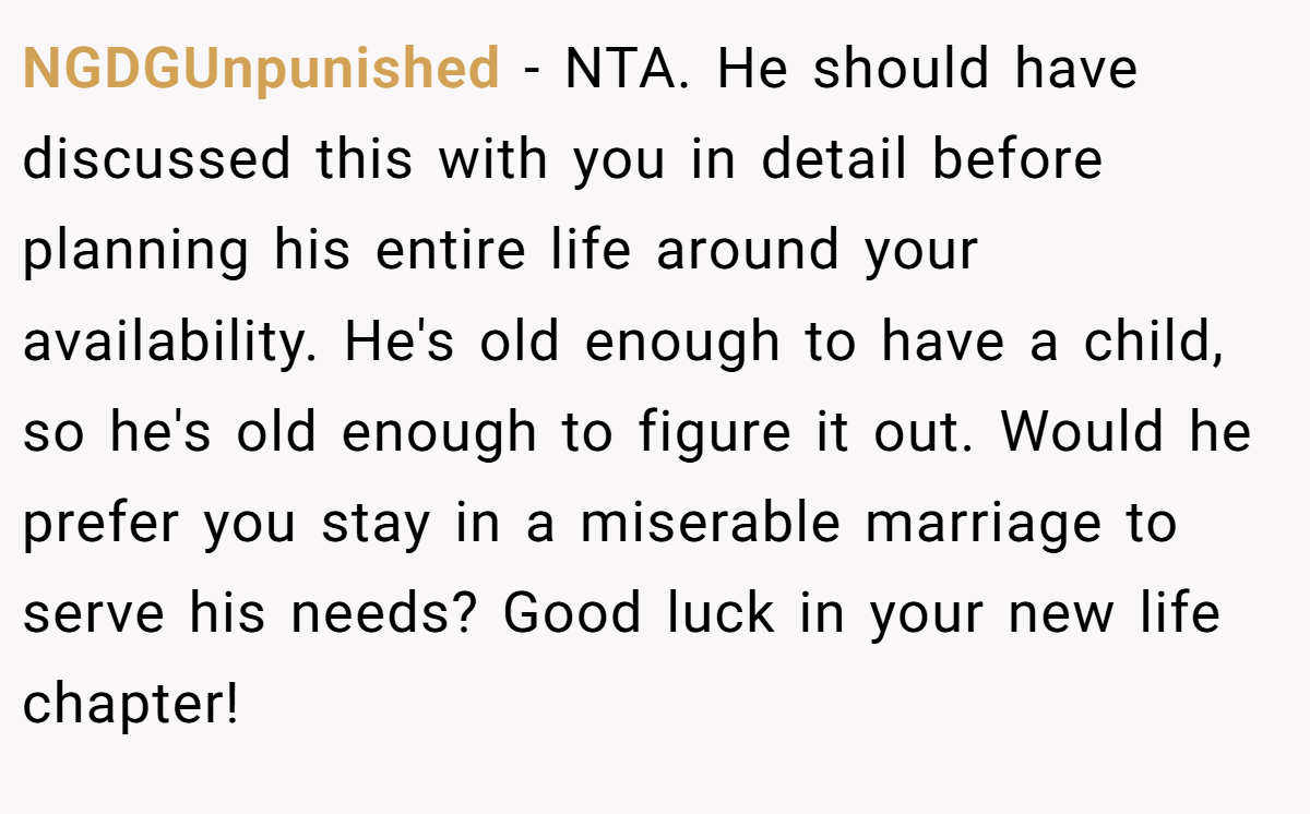 NGDGUnpunished - NTA. He should have discussed this with you in detail before planning his entire life around your availability. He's old enough to have a child, so he's old enough to figure it out. Would he prefer you stay in a miserable marriage to serve his needs? Good luck in your new life chapter!