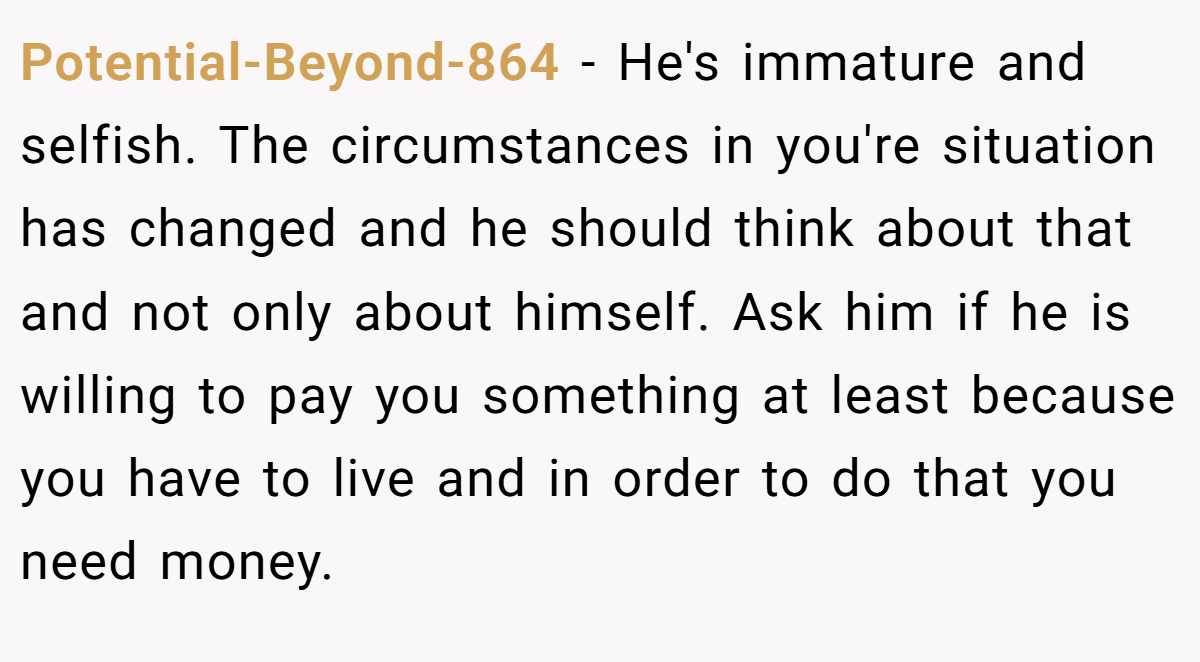 Potential-Beyond-864 - He's immature and selfish. The circumstances in you're situation has changed and he should think about that and not only about himself. Ask him if he is willing to pay you something at least because you have to live and in order to do that you need money.