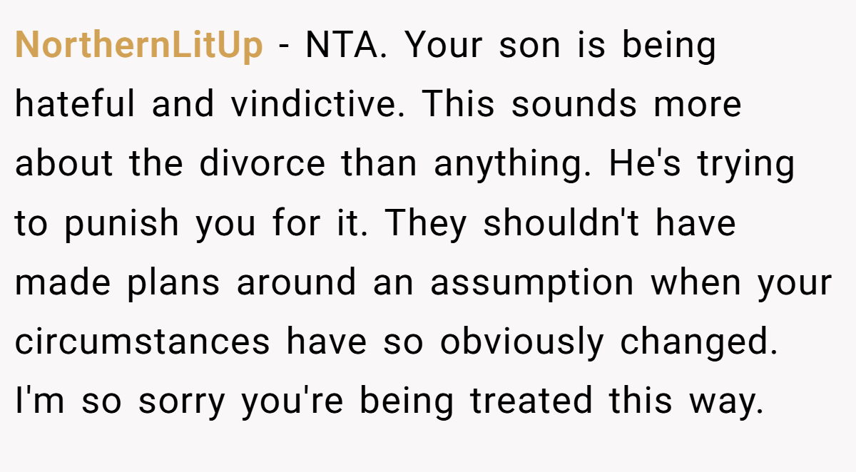NorthernLitUp - NTA. Your son is being hateful and vindictive. This sounds more about the divorce than anything. He's trying to punish you for it. They shouldn't have made plans around an assumption when your circumstances have so obviously changed. I'm so sorry you're being treated this way.