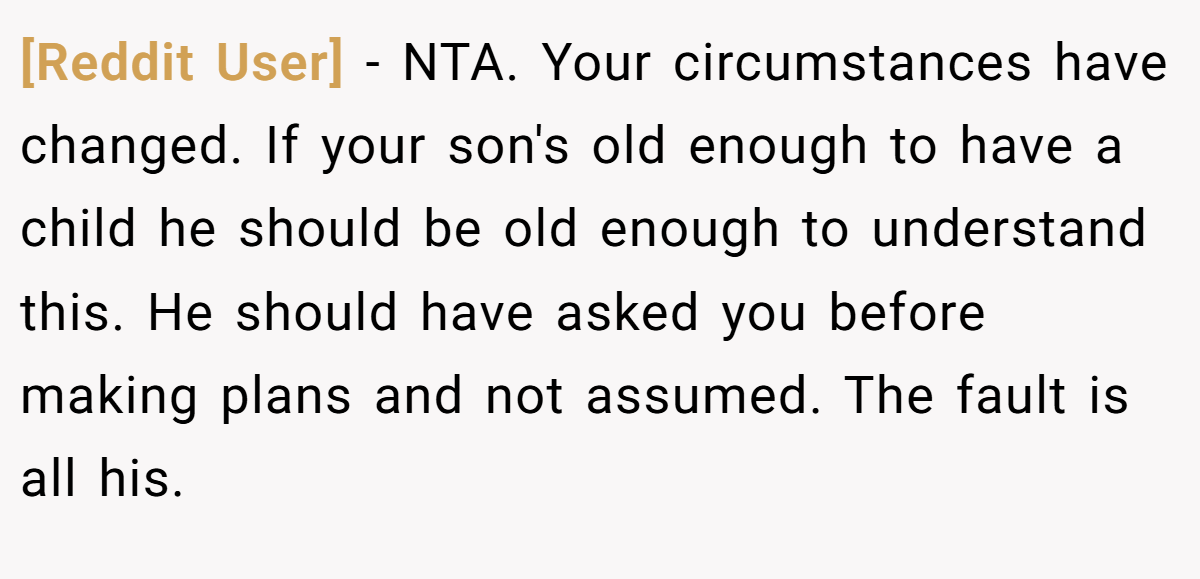 [Reddit User] - NTA. Your circumstances have changed. If your son's old enough to have a child he should be old enough to understand this. He should have asked you before making plans and not assumed. The fault is all his.