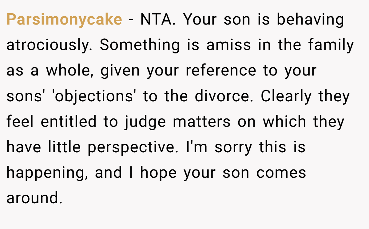 Parsimonycake - NTA. Your son is behaving atrociously. Something is amiss in the family as a whole, given your reference to your sons' 'objections' to the divorce. Clearly they feel entitled to judge matters on which they have little perspective. I'm sorry this is happening, and I hope your son comes around.
