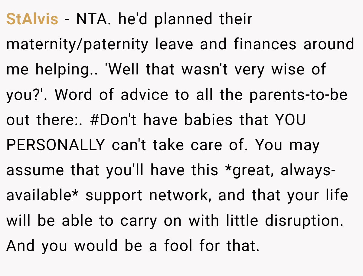 StAlvis - NTA. he'd planned their maternity/paternity leave and finances around me helping.. 'Well that wasn't very wise of you?'. Word of advice to all the parents-to-be out there:. #Don't have babies that YOU PERSONALLY can't take care of. You may assume that you'll have this *great, always-available* support network, and that your life will be able to carry on with little disruption. And you would be a fool for that.