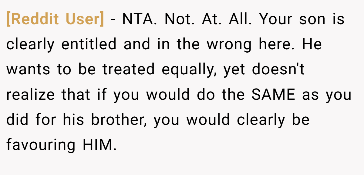 [Reddit User] - NTA. Not. At. All. Your son is clearly entitled and in the wrong here. He wants to be treated equally, yet doesn't realize that if you would do the SAME as you did for his brother, you would clearly be favouring HIM.