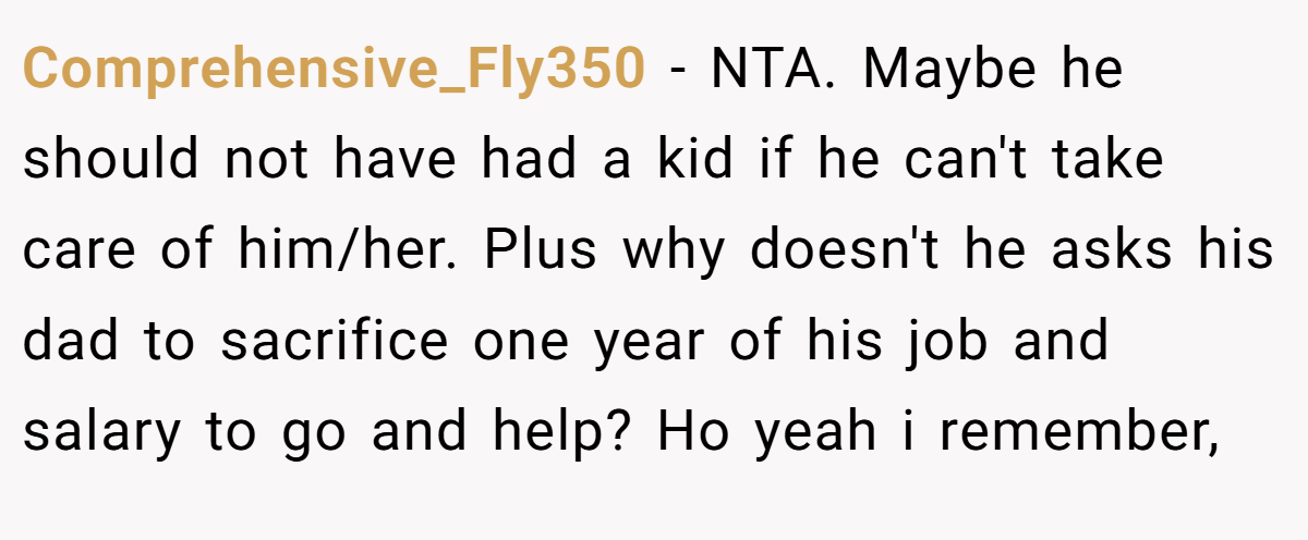 Comprehensive_Fly350 - NTA. Maybe he should not have had a kid if he can't take care of him/her. Plus why doesn't he asks his dad to sacrifice one year of his job and salary to go and help? Ho yeah i remember,