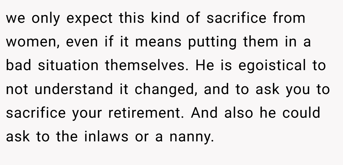 we only expect this kind of sacrifice from women, even if it means putting them in a bad situation themselves. He is egoistical to not understand it changed, and to ask you to sacrifice your retirement. And also he could ask to the inlaws or a nanny.