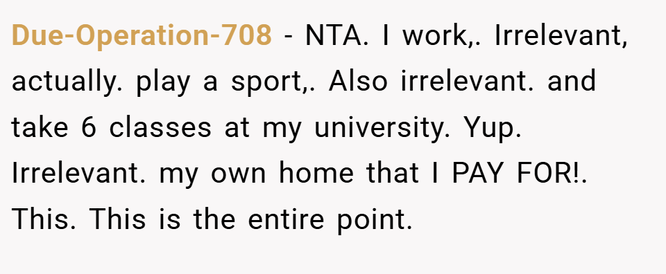 Due-Operation-708 − NTA. I work,. Irrelevant, actually. play a sport,. Also irrelevant. and take 6 classes at my university. Yup. Irrelevant. my own home that I PAY FOR!. This. This is the entire point.