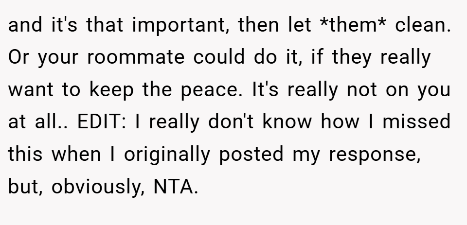 and it's that important, then let *them* clean. Or your roommate could do it, if they really want to keep the peace. It's really not on you at all.. EDIT: I really don't know how I missed this when I originally posted my response, but, obviously, NTA.