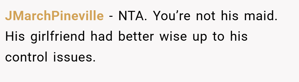 JMarchPineville − NTA. You’re not his maid. His girlfriend had better wise up to his control issues.
