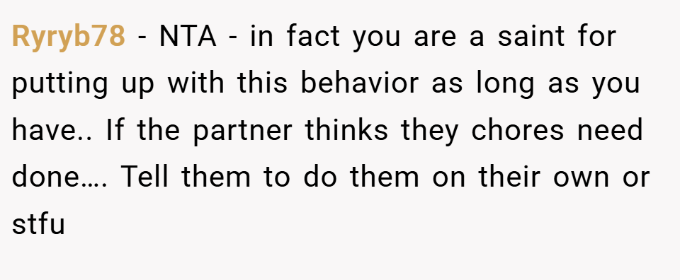 Ryryb78 − NTA - in fact you are a saint for putting up with this behavior as long as you have.. If the partner thinks they chores need done…. Tell them to do them on their own or stfu