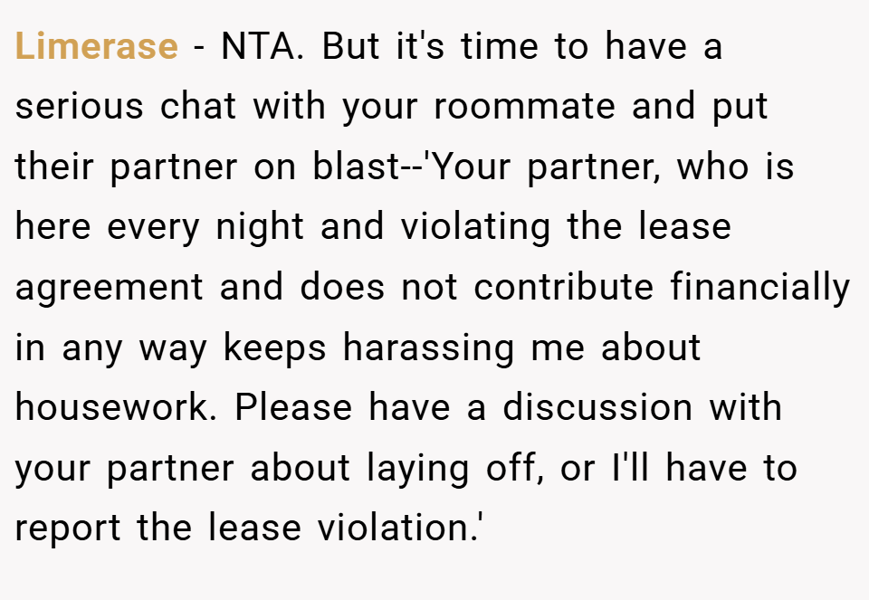 Limerase − NTA. But it's time to have a serious chat with your roommate and put their partner on blast--'Your partner, who is here every night and violating the lease agreement and does not contribute financially in any way keeps harassing me about housework. Please have a discussion with your partner about laying off, or I'll have to report the lease violation.'