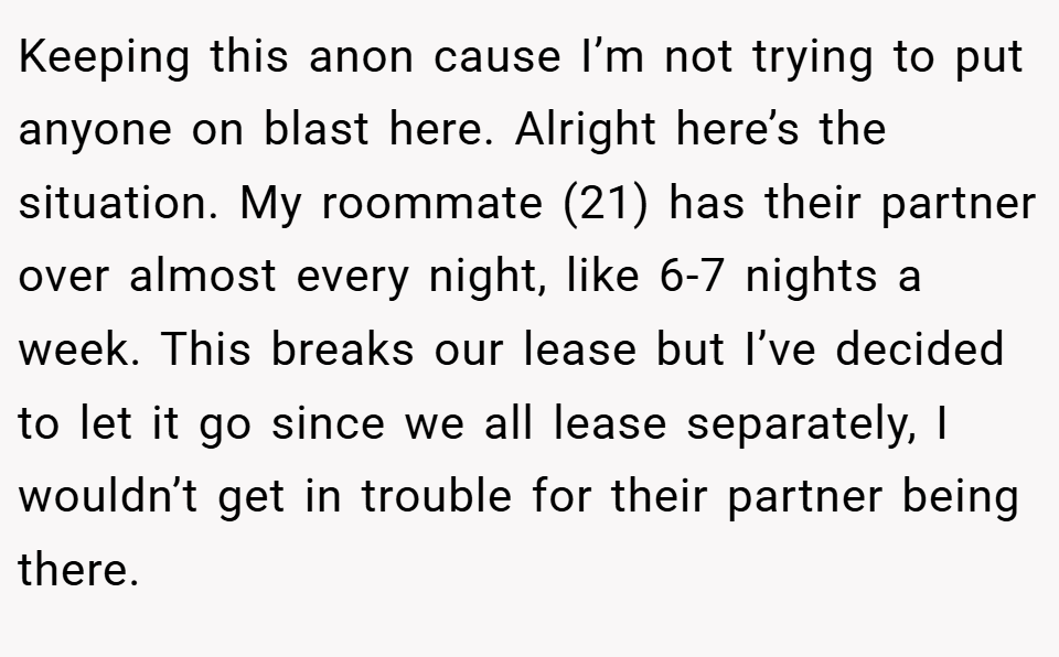 Keeping this anon cause I’m not trying to put anyone on blast here. Alright here’s the situation. My roommate (21) has their partner over almost every night, like 6-7 nights a week. This breaks our lease but I’ve decided to let it go since we all lease separately, I wouldn’t get in trouble for their partner being there.