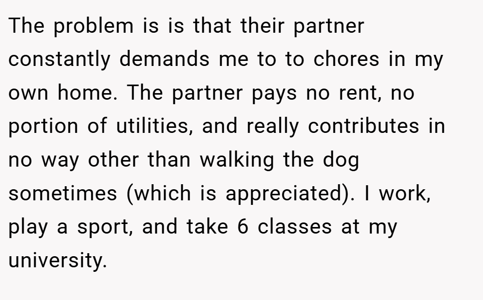The problem is is that their partner constantly demands me to to chores in my own home. The partner pays no rent, no portion of utilities, and really contributes in no way other than walking the dog sometimes (which is appreciated). I work, play a sport, and take 6 classes at my university.