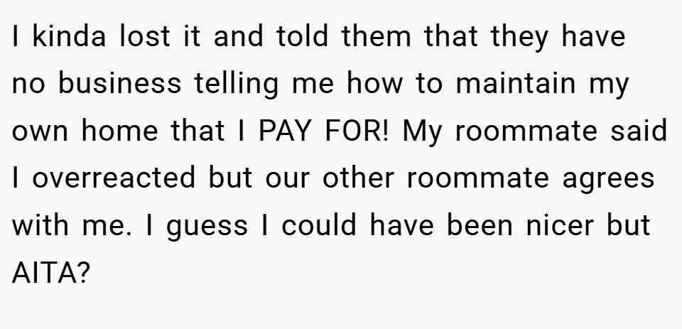 I kinda lost it and told them that they have no business telling me how to maintain my own home that I PAY FOR! My roommate said I overreacted but our other roommate agrees with me. I guess I could have been nicer but AITA?