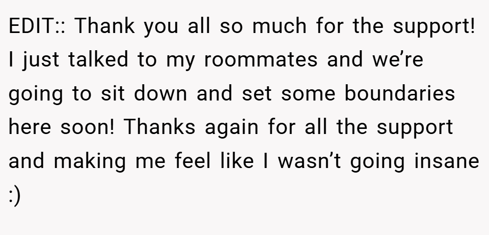 EDIT:: Thank you all so much for the support! I just talked to my roommates and we’re going to sit down and set some boundaries here soon! Thanks again for all the support and making me feel like I wasn’t going insane :)