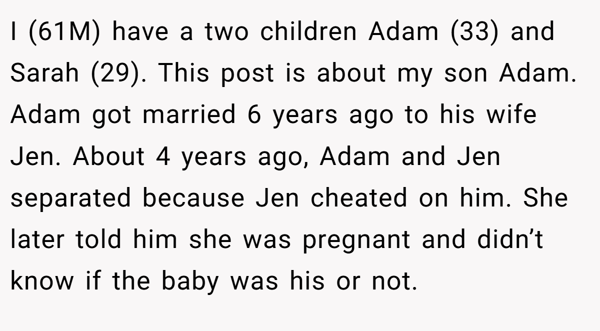 I (61M) have a two children Adam (33) and Sarah (29). This post is about my son Adam. Adam got married 6 years ago to his wife Jen. About 4 years ago, Adam and Jen separated because Jen cheated on him. She later told him she was pregnant and didn’t know if the baby was his or not.