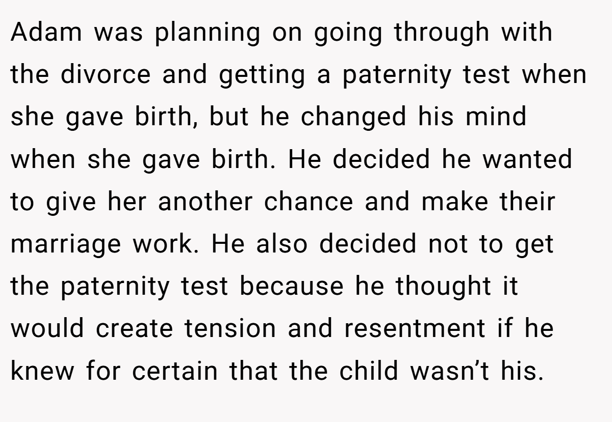 Adam was planning on going through with the divorce and getting a paternity test when she gave birth, but he changed his mind when she gave birth. He decided he wanted to give her another chance and make their marriage work. He also decided not to get the paternity test because he thought it would create tension and resentment if he knew for certain that the child wasn’t his.