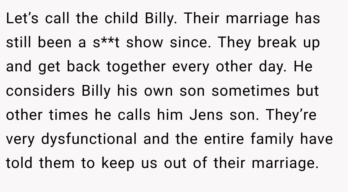 Let’s call the child Billy. Their marriage has still been a s**t show since. They break up and get back together every other day. He considers Billy his own son sometimes but other times he calls him Jens son. They’re very dysfunctional and the entire family have told them to keep us out of their marriage.