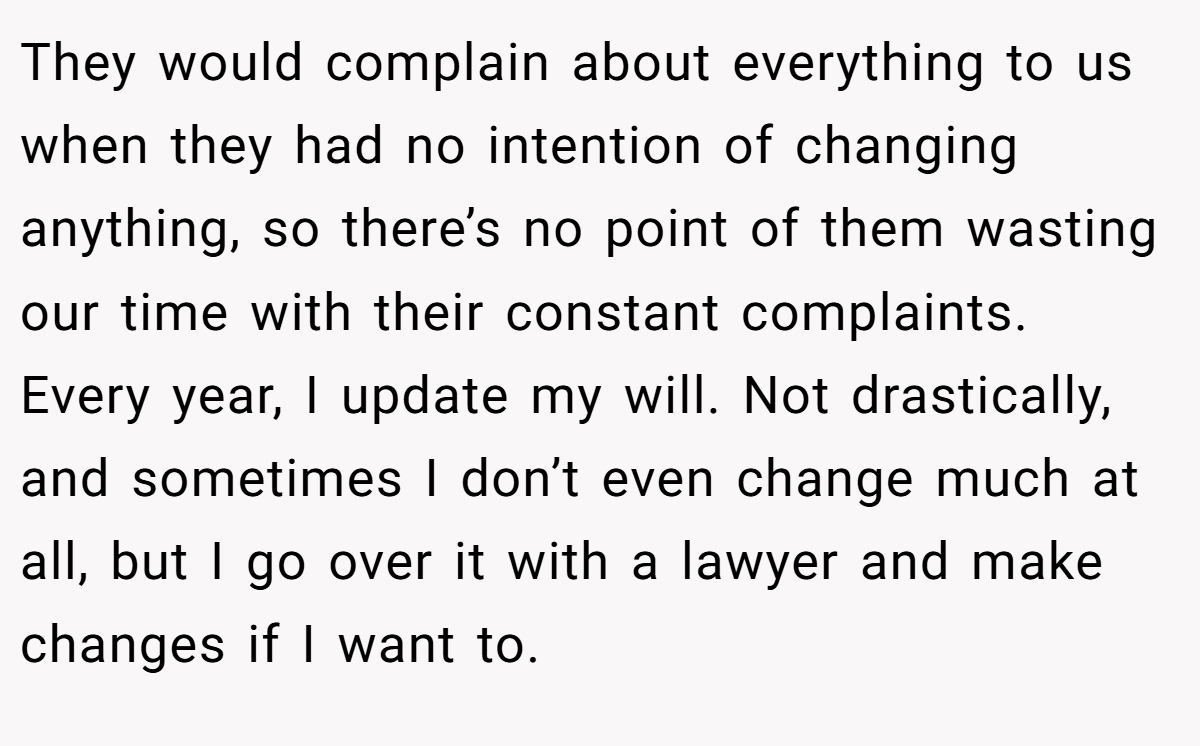 They would complain about everything to us when they had no intention of changing anything, so there’s no point of them wasting our time with their constant complaints. Every year, I update my will. Not drastically, and sometimes I don’t even change much at all, but I go over it with a lawyer and make changes if I want to.
