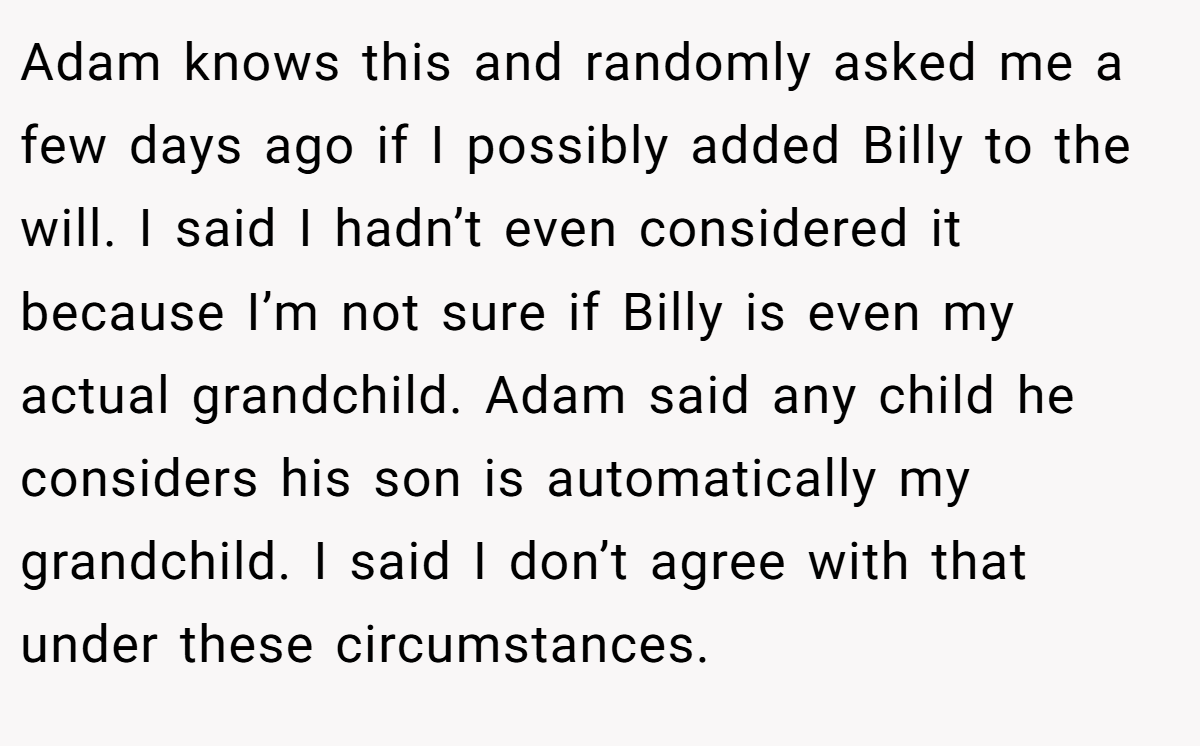 Adam knows this and randomly asked me a few days ago if I possibly added Billy to the will. I said I hadn’t even considered it because I’m not sure if Billy is even my actual grandchild. Adam said any child he considers his son is automatically my grandchild. I said I don’t agree with that under these circumstances.