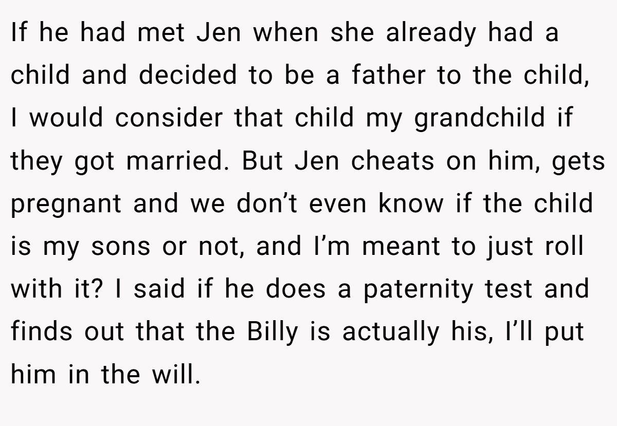 If he had met Jen when she already had a child and decided to be a father to the child, I would consider that child my grandchild if they got married. But Jen cheats on him, gets pregnant and we don’t even know if the child is my sons or not, and I’m meant to just roll with it? I said if he does a paternity test and finds out that the Billy is actually his, I’ll put him in the will.