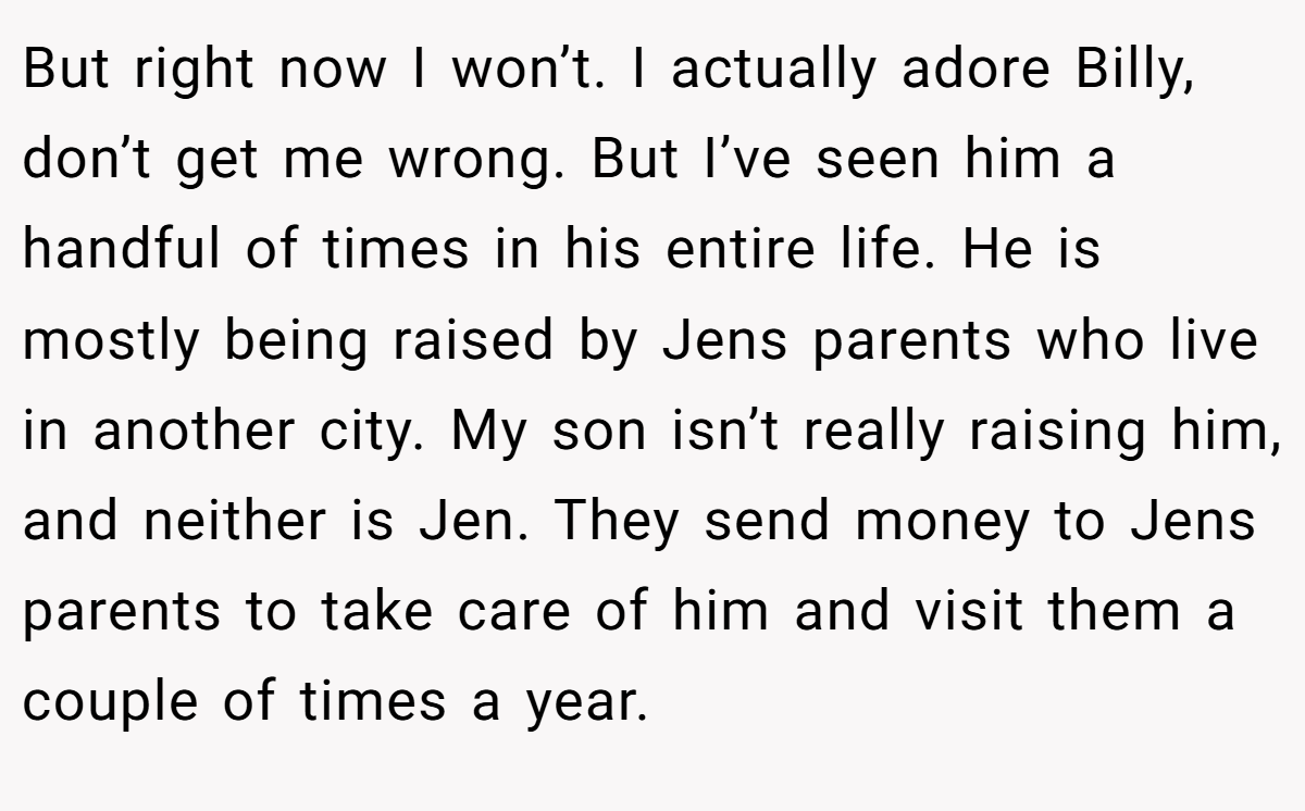 But right now I won’t. I actually adore Billy, don’t get me wrong. But I’ve seen him a handful of times in his entire life. He is mostly being raised by Jens parents who live in another city. My son isn’t really raising him, and neither is Jen. They send money to Jens parents to take care of him and visit them a couple of times a year.