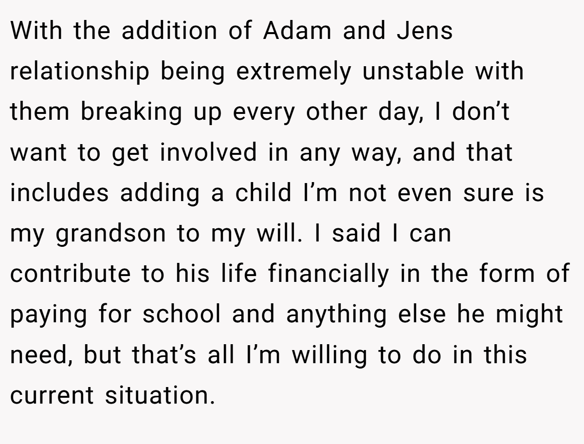 With the addition of Adam and Jens relationship being extremely unstable with them breaking up every other day, I don’t want to get involved in any way, and that includes adding a child I’m not even sure is my grandson to my will. I said I can contribute to his life financially in the form of paying for school and anything else he might need, but that’s all I’m willing to do in this current situation.
