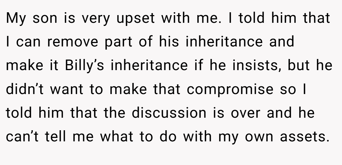 My son is very upset with me. I told him that I can remove part of his inheritance and make it Billy’s inheritance if he insists, but he didn’t want to make that compromise so I told him that the discussion is over and he can’t tell me what to do with my own assets.