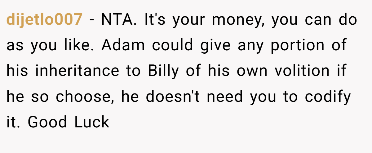 dijetlo007 - NTA. It's your money, you can do as you like. Adam could give any portion of his inheritance to Billy of his own volition if he so choose, he doesn't need you to codify it. Good Luck