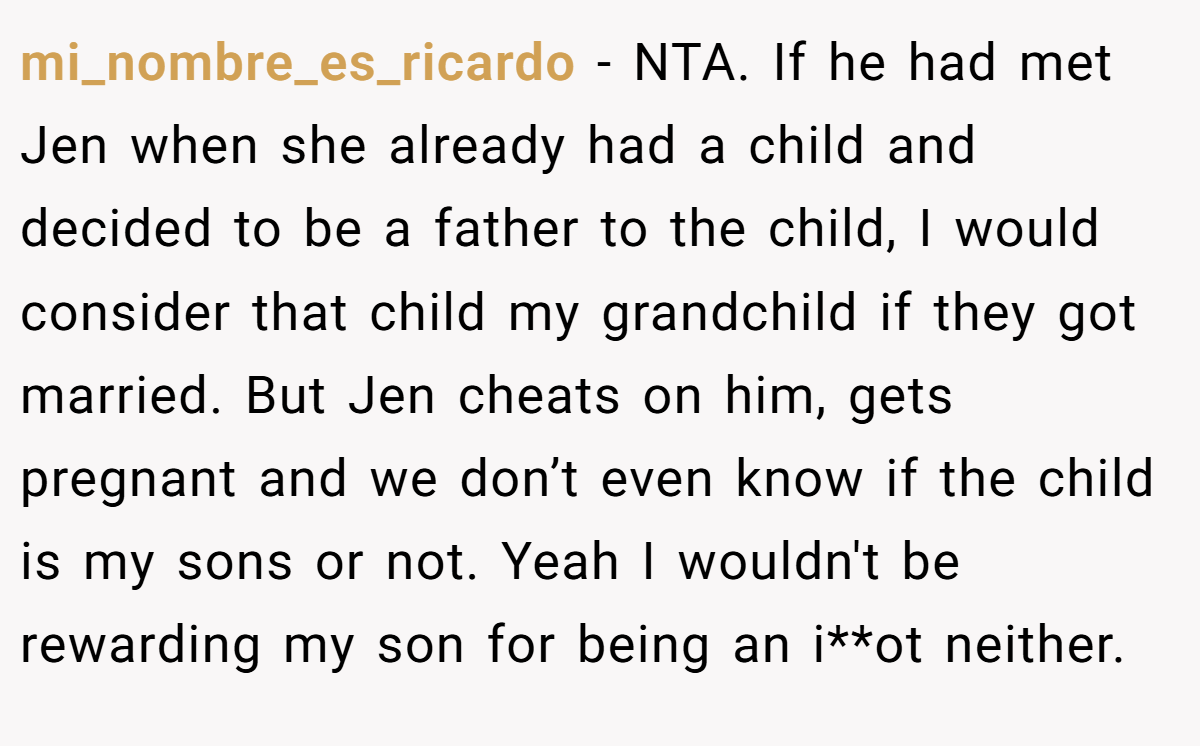 mi_nombre_es_ricardo - NTA. If he had met Jen when she already had a child and decided to be a father to the child, I would consider that child my grandchild if they got married. But Jen cheats on him, gets pregnant and we don’t even know if the child is my sons or not. Yeah I wouldn't be rewarding my son for being an i**ot neither.
