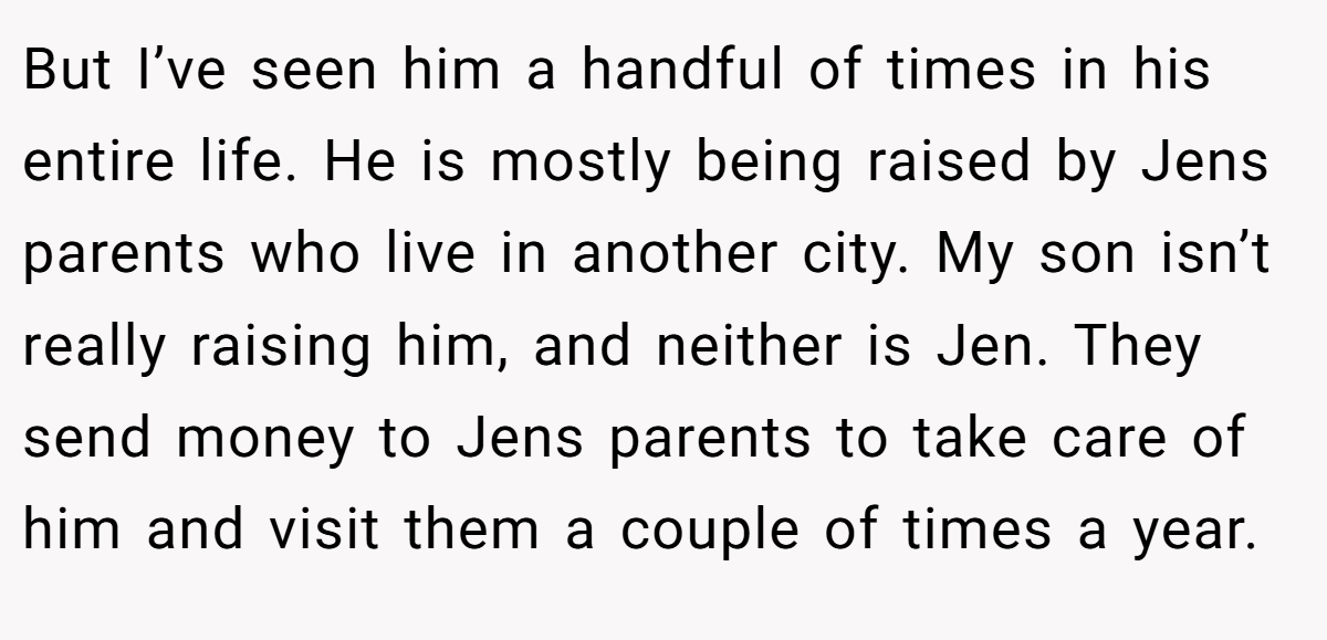 But I’ve seen him a handful of times in his entire life. He is mostly being raised by Jens parents who live in another city. My son isn’t really raising him, and neither is Jen. They send money to Jens parents to take care of him and visit them a couple of times a year.