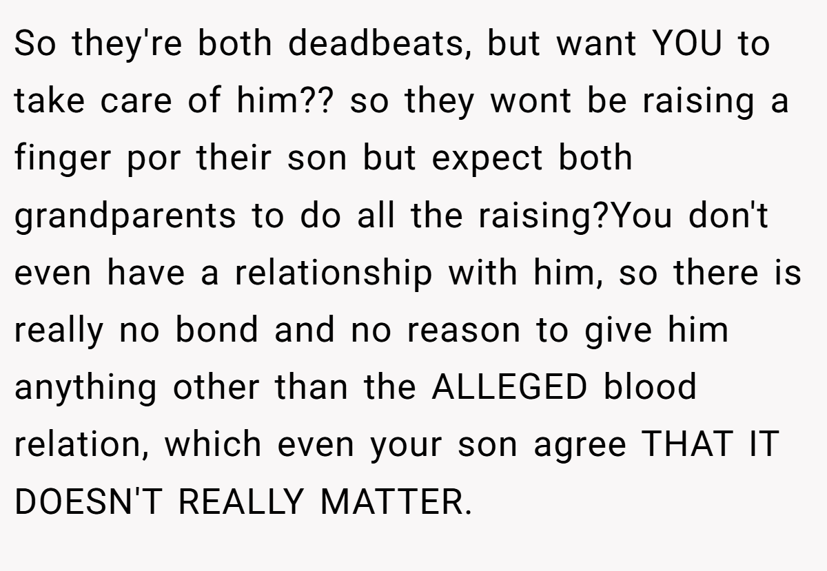 So they're both deadbeats, but want YOU to take care of him?? so they wont be raising a finger por their son but expect both grandparents to do all the raising?You don't even have a relationship with him, so there is really no bond and no reason to give him anything other than the ALLEGED blood relation, which even your son agree THAT IT DOESN'T REALLY MATTER.