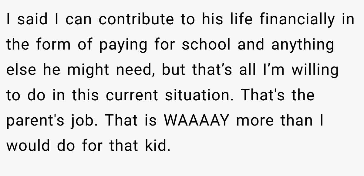 I said I can contribute to his life financially in the form of paying for school and anything else he might need, but that’s all I’m willing to do in this current situation. That's the parent's job. That is WAAAAY more than I would do for that kid.