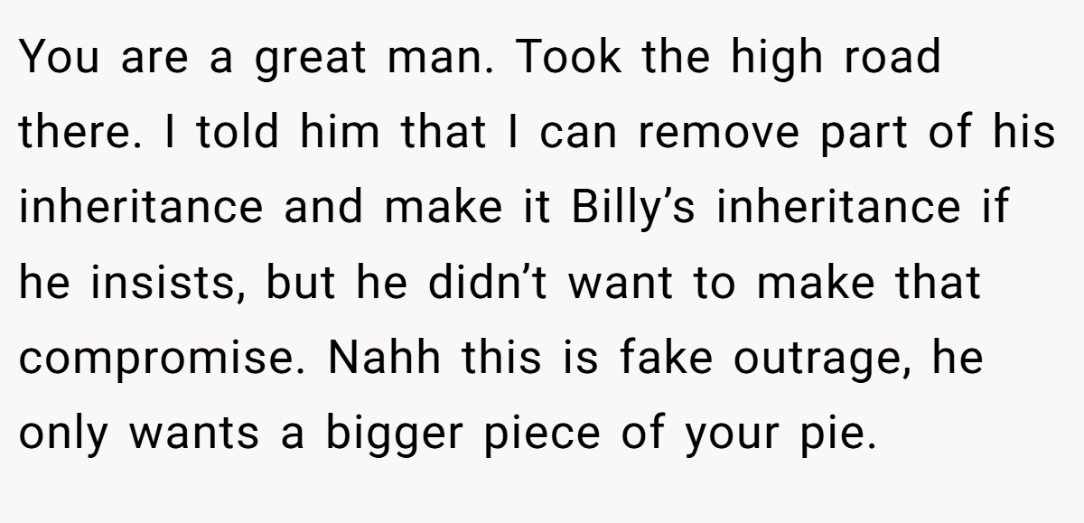 You are a great man. Took the high road there. I told him that I can remove part of his inheritance and make it Billy’s inheritance if he insists, but he didn’t want to make that compromise. Nahh this is fake outrage, he only wants a bigger piece of your pie.