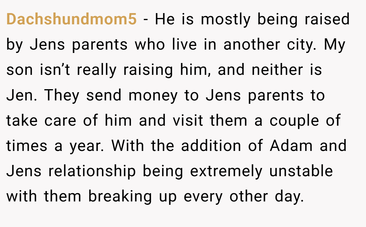 Dachshundmom5 - He is mostly being raised by Jens parents who live in another city. My son isn’t really raising him, and neither is Jen. They send money to Jens parents to take care of him and visit them a couple of times a year. With the addition of Adam and Jens relationship being extremely unstable with them breaking up every other day.