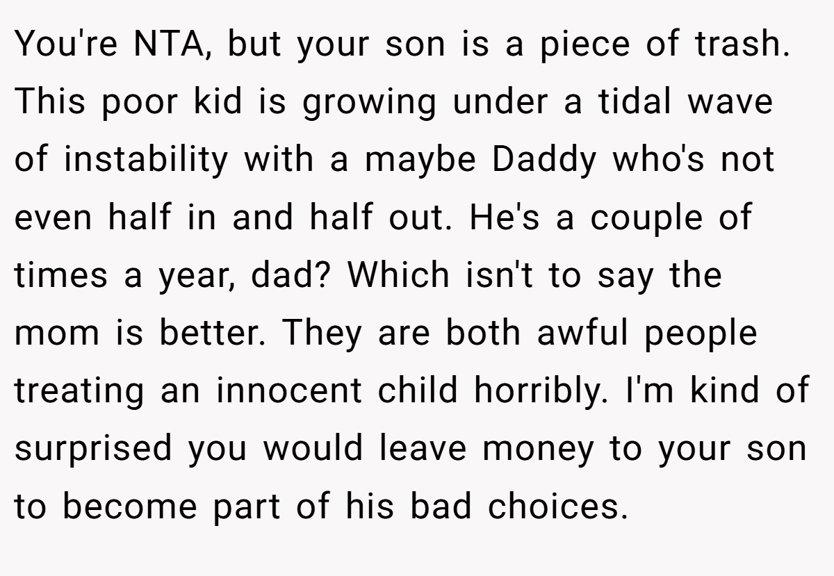 You're NTA, but your son is a piece of trash. This poor kid is growing under a tidal wave of instability with a maybe Daddy who's not even half in and half out. He's a couple of times a year, dad? Which isn't to say the mom is better. They are both awful people treating an innocent child horribly. I'm kind of surprised you would leave money to your son to become part of his bad choices.