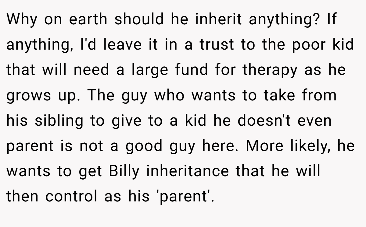 Why on earth should he inherit anything? If anything, I'd leave it in a trust to the poor kid that will need a large fund for therapy as he grows up. The guy who wants to take from his sibling to give to a kid he doesn't even parent is not a good guy here. More likely, he wants to get Billy inheritance that he will then control as his 'parent'.