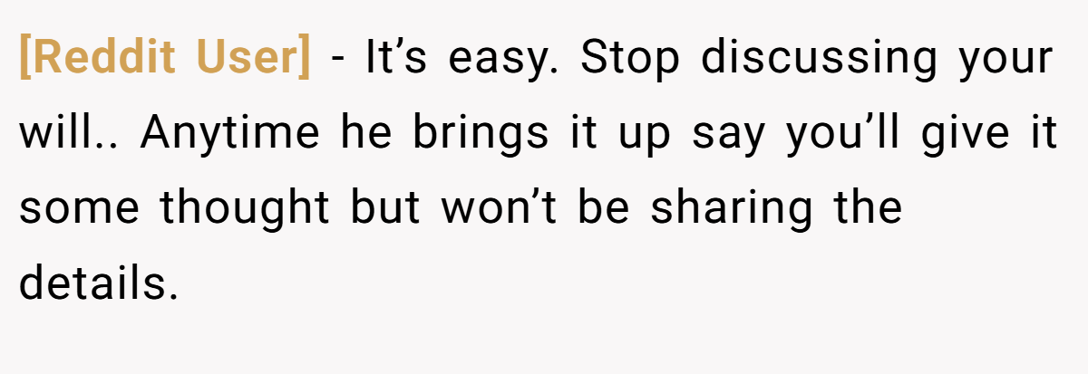 [Reddit User] - It’s easy. Stop discussing your will.. Anytime he brings it up say you’ll give it some thought but won’t be sharing the details.
