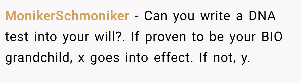 MonikerSchmoniker - Can you write a DNA test into your will?. If proven to be your BIO grandchild, x goes into effect. If not, y.