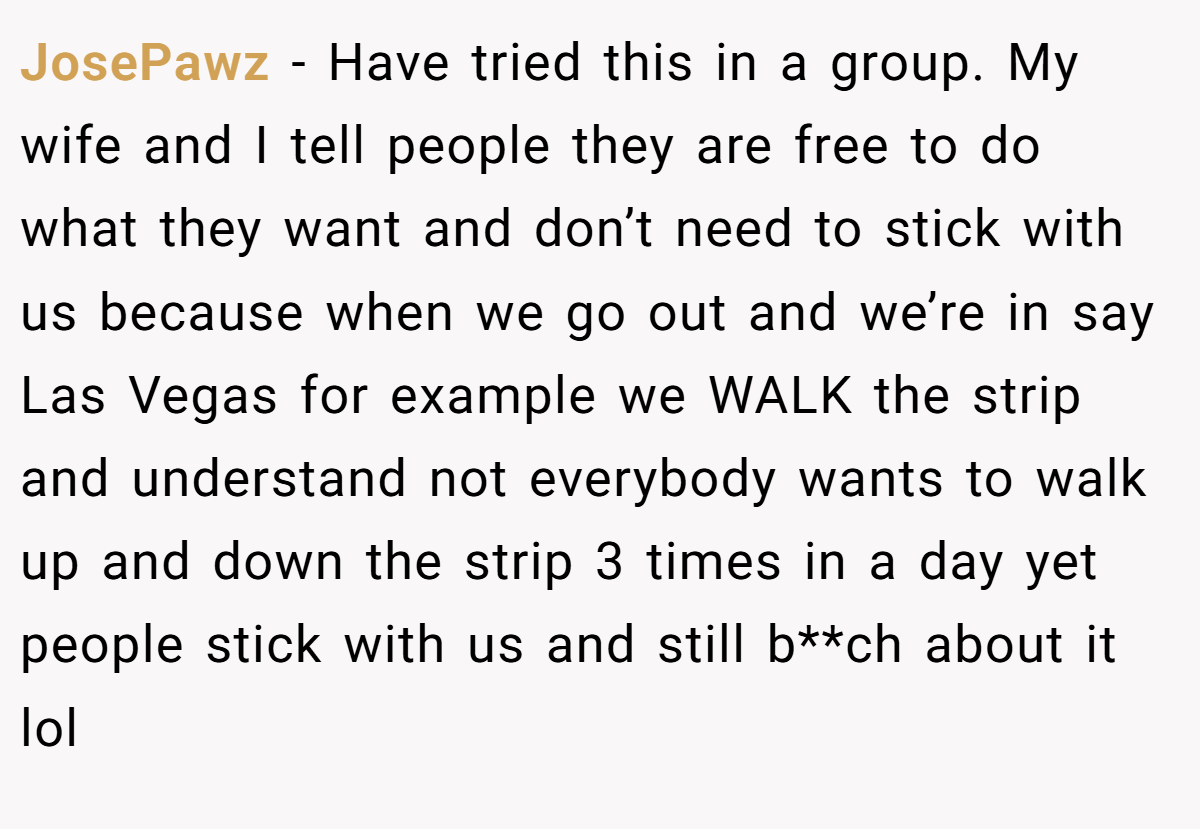 JosePawz − Have tried this in a group. My wife and I tell people they are free to do what they want and don’t need to stick with us because when we go out and we’re in say Las Vegas for example we WALK the strip and understand not everybody wants to walk up and down the strip 3 times in a day yet people stick with us and still b**ch about it lol