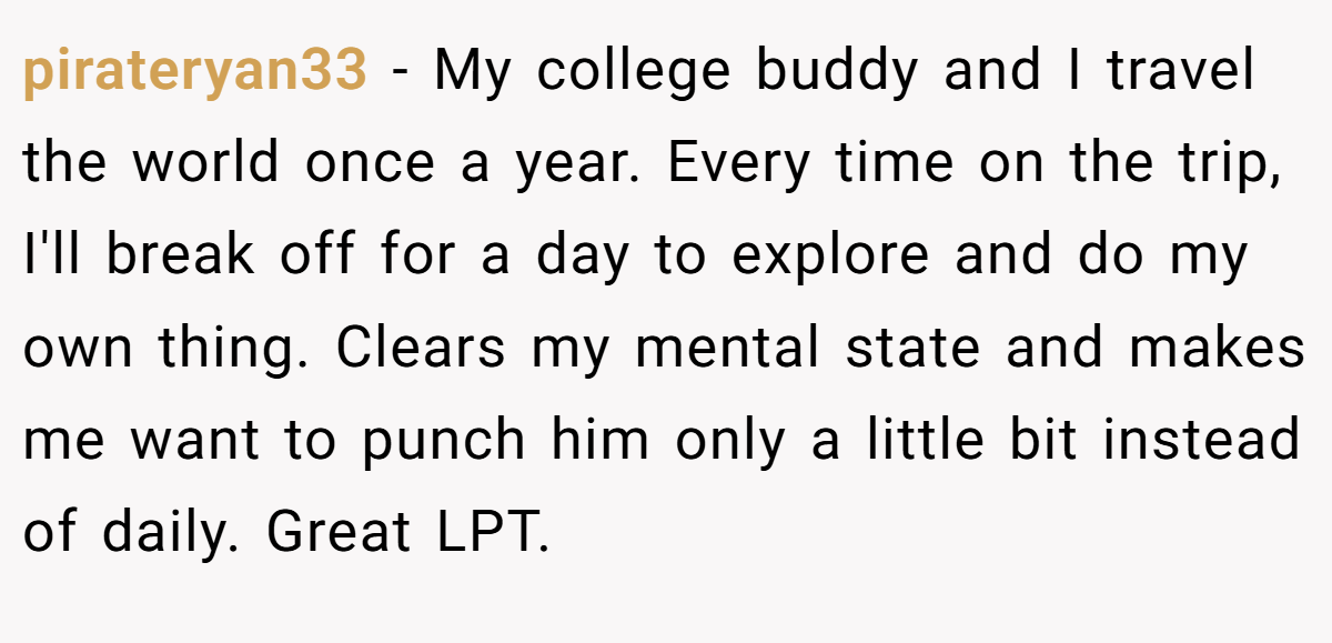 pirateryan33 − My college buddy and I travel the world once a year. Every time on the trip, I'll break off for a day to explore and do my own thing. Clears my mental state and makes me want to punch him only a little bit instead of daily. Great LPT.