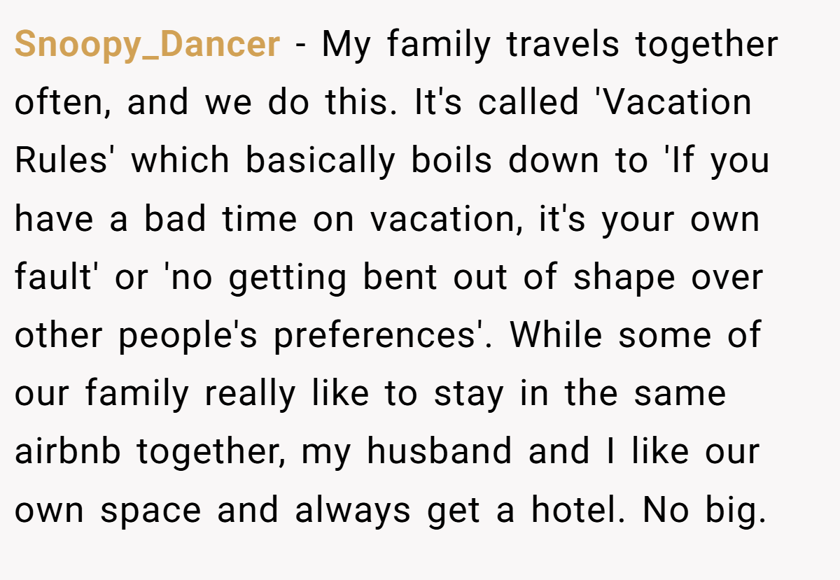 Snoopy_Dancer − My family travels together often, and we do this. It's called 'Vacation Rules' which basically boils down to 'If you have a bad time on vacation, it's your own fault' or 'no getting bent out of shape over other people's preferences'. While some of our family really like to stay in the same airbnb together, my husband and I like our own space and always get a hotel. No big.